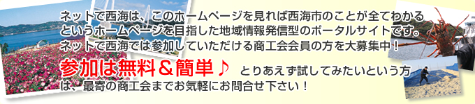 「ネットで西海」は、このホームページを見れば西海市のことが全てわかるというホームページを目指した地域情報発信型のポータルサイトです。 「ネットで西海」では参加していただける商工会会員の方を大募集中！ 参加は無料＆簡単♪ とりあえず試してみたいという方は、最寄の商工会までお気軽にお問合せ下さい！